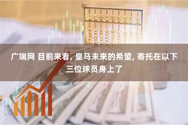 广瑞网 目前来看, 皇马未来的希望, 寄托在以下三位球员身上了
