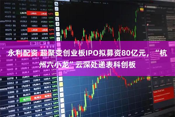 永利配资 超聚变创业板IPO拟募资80亿元，“杭州六小龙”云深处递表科创板