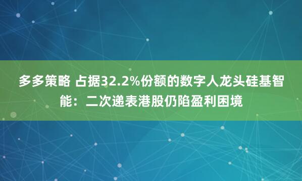 多多策略 占据32.2%份额的数字人龙头硅基智能：二次递表港股仍陷盈利困境