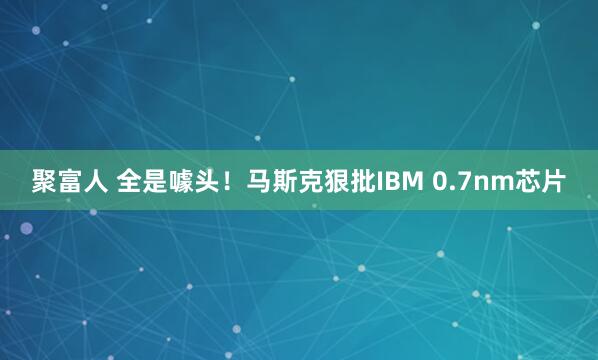 聚富人 全是噱头！马斯克狠批IBM 0.7nm芯片