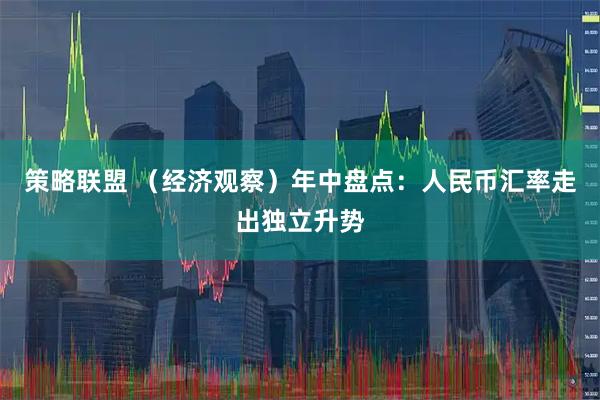 策略联盟 （经济观察）年中盘点：人民币汇率走出独立升势