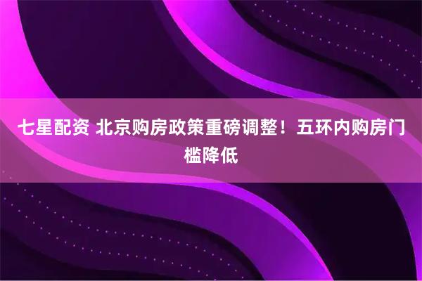 七星配资 北京购房政策重磅调整！五环内购房门槛降低