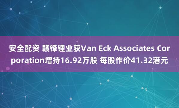 安全配资 赣锋锂业获Van Eck Associates Corporation增持16.92万股 每股作价41.32港元